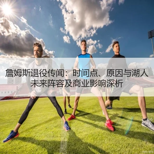 詹姆斯退役传闻：时间点、原因与湖人未来阵容及商业影响深析